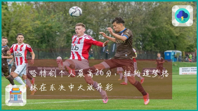 哈特创个人最高26分，纽约追梦格林在东决中大放异彩